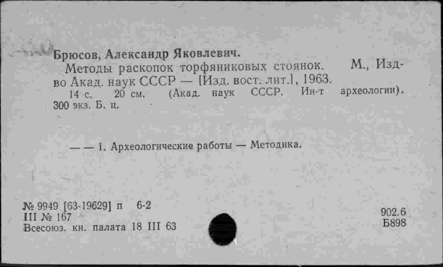 ﻿Брюсов, Александр Яковлевич.
Методы раскопок торфяниковых стоянок. М., Изд-во Акад, наук СССР — [Изд. вост, лит.], 1963.
14 с. 20 см. (Акад, наук СССР. Ин-т археологии).
300 экз. Б. ц.
-----1. Археологические работы — Методика.
♦
№ 9949 [63-19629] п 6-2
III № 167
Всесоюз. кн. палата 18 III 63
902.6 Б898